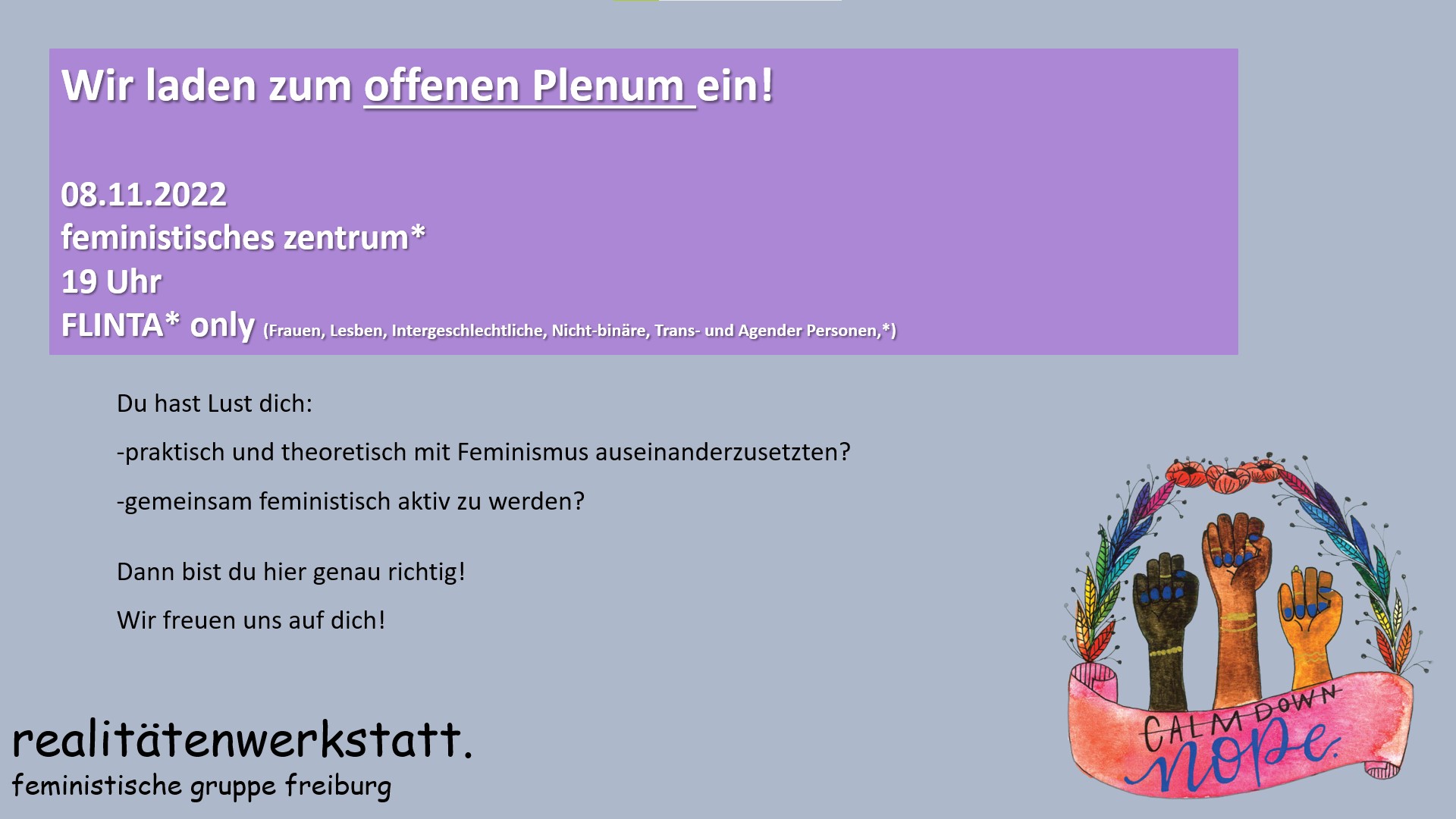 Wir laden zum offenen Plenum ein! 08.11.2022 feministisches zentrum 19 Uhr FLINTA* only (Frauen, Lesben, Intergeschlechtliche, Nicht-binäre, Trans- und Agender Personen,*) Du hast Lust dich praktisch und theoretisch mit Feminismus auseinanderzusetzten und gemeinsam feministisch aktiv zu werden? Dann bist du hier genau richtig! Wir freuen uns auf dich! realitätenwerkstatt. feministische gruppe freiburg. Symbolbild mit drei hochgestreckten Fäusten mit der Aufschrift "calm down nope".